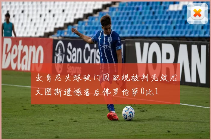 麦肯尼头球破门因犯规被判无效尤文图斯遗憾落后佛罗伦萨0比1