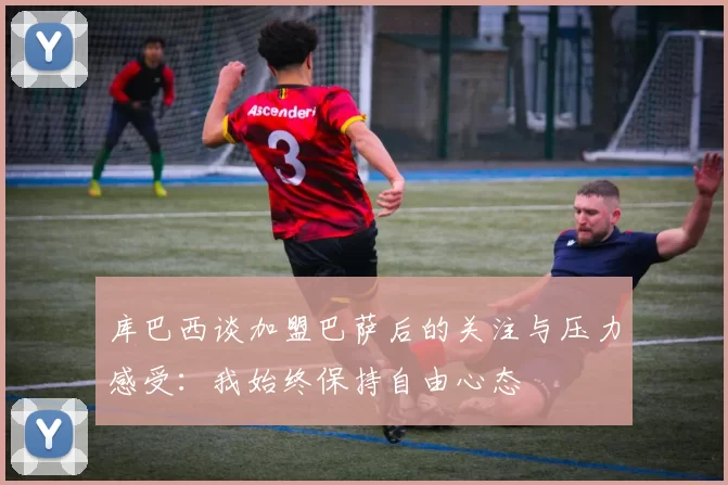 库巴西谈加盟巴萨后的关注与压力感受：我始终保持自由心态