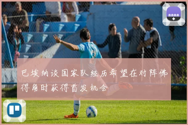 巴埃纳谈国家队经历希望在对阵佛得角时获得首发机会