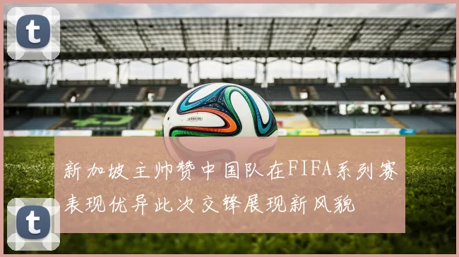 新加坡主帅赞中国队在FIFA系列赛表现优异此次交锋展现新风貌