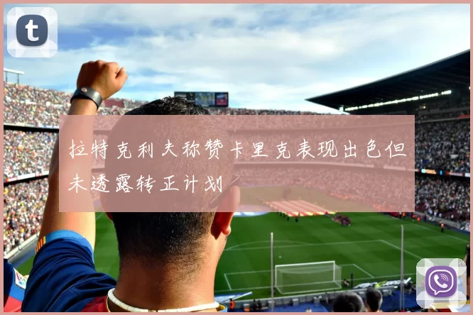 拉特克利夫称赞卡里克表现出色但未透露转正计划
