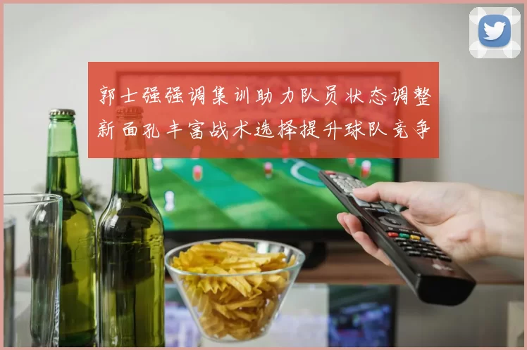 郭士强强调集训助力队员状态调整新面孔丰富战术选择提升球队竞争力