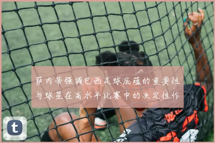 萨内蒂强调巴西足球底蕴的重要性与球星在高水平比赛中的决定性作用