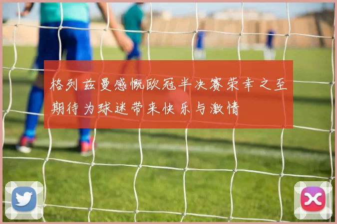 格列兹曼感慨欧冠半决赛荣幸之至期待为球迷带来快乐与激情