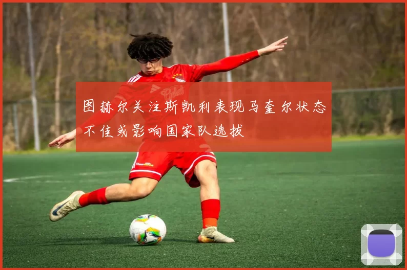 图赫尔关注斯凯利表现马奎尔状态不佳或影响国家队选拔