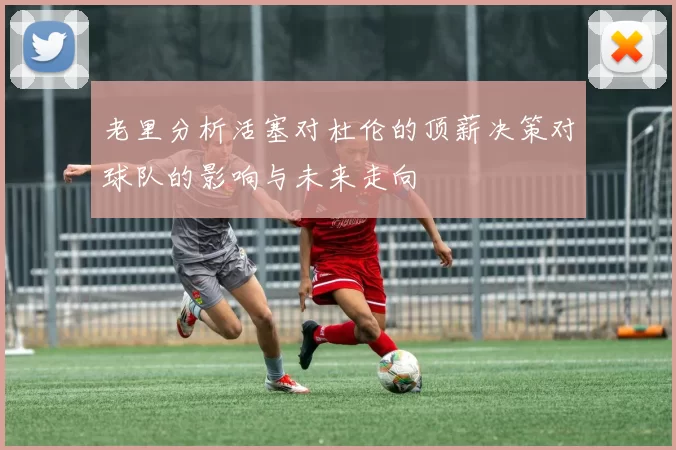 老里分析活塞对杜伦的顶薪决策对球队的影响与未来走向
