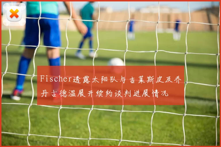 Fischer透露太阳队与吉莱斯皮及乔丹古德温展开续约谈判进展情况