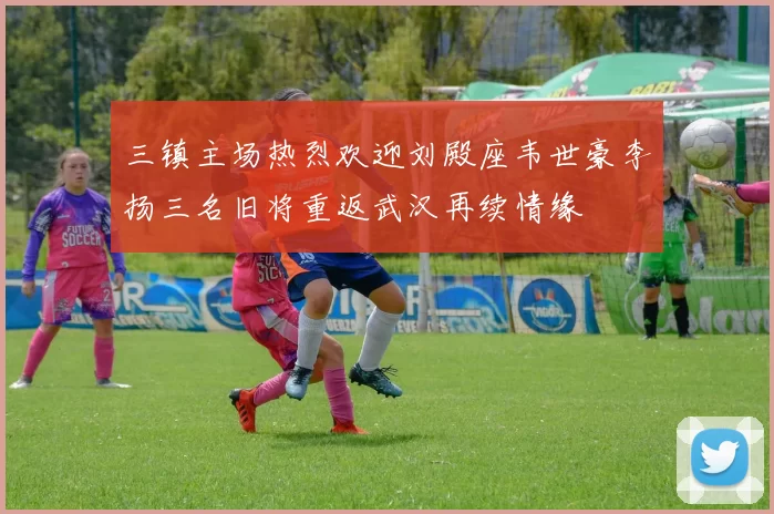 三镇主场热烈欢迎刘殿座韦世豪李扬三名旧将重返武汉再续情缘