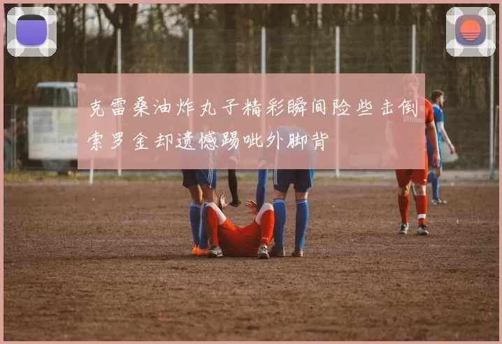 克雷桑油炸丸子精彩瞬间险些击倒索罗金却遗憾踢呲外脚背