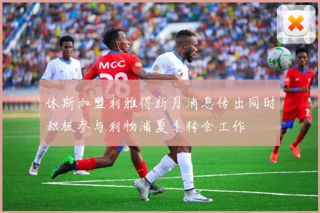 休斯加盟利雅得新月消息传出同时积极参与利物浦夏季转会工作