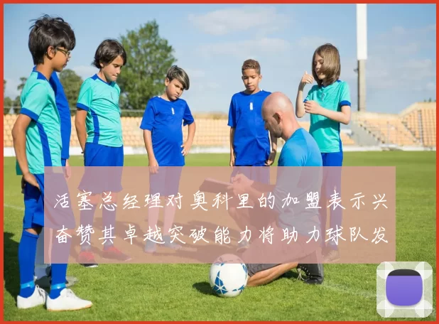 活塞总经理对奥科里的加盟表示兴奋赞其卓越突破能力将助力球队发展