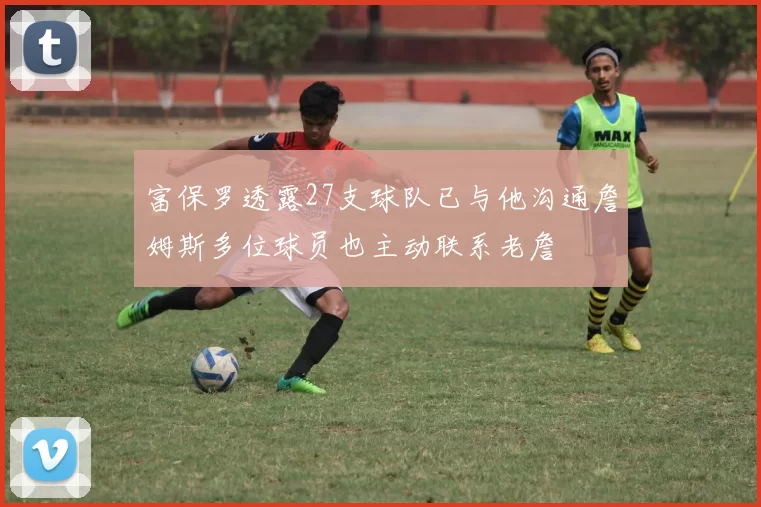 富保罗透露27支球队已与他沟通詹姆斯多位球员也主动联系老詹