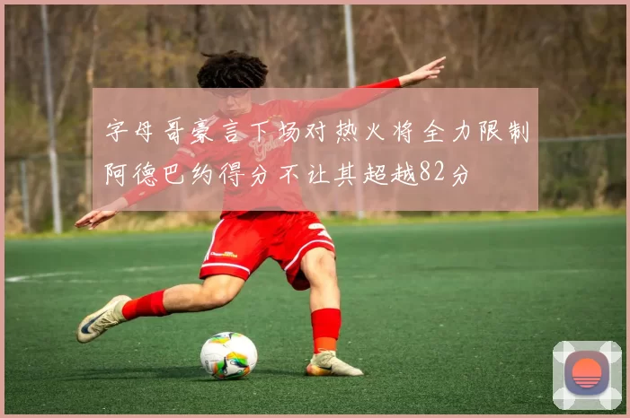 字母哥豪言下场对热火将全力限制阿德巴约得分不让其超越82分