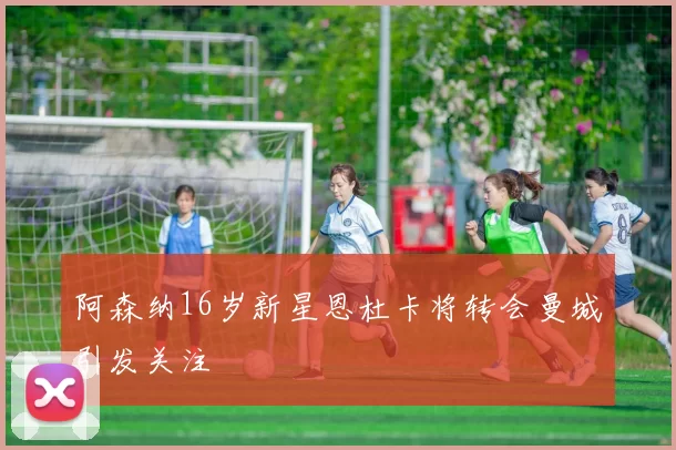 阿森纳16岁新星恩杜卡将转会曼城引发关注