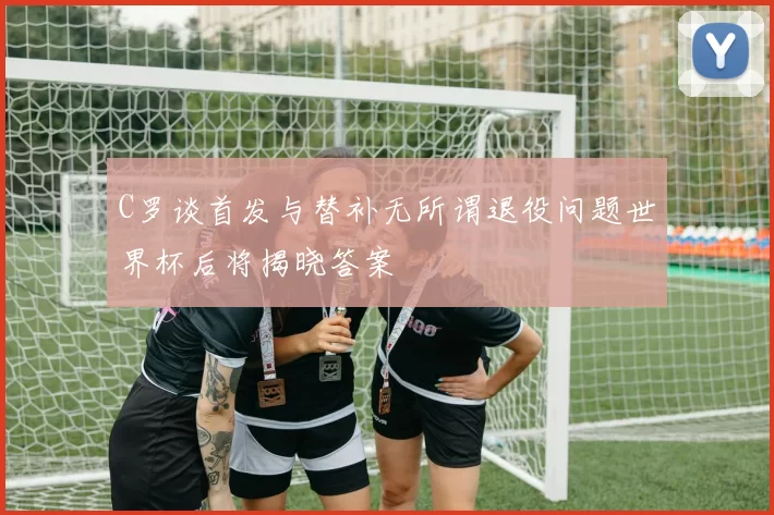 C罗谈首发与替补无所谓退役问题世界杯后将揭晓答案