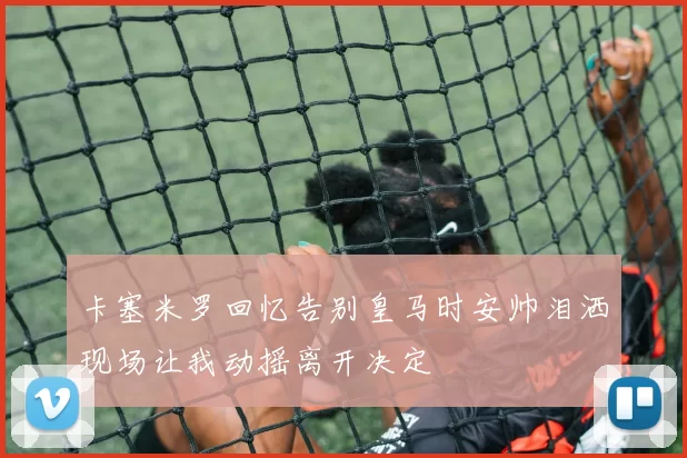 卡塞米罗回忆告别皇马时安帅泪洒现场让我动摇离开决定