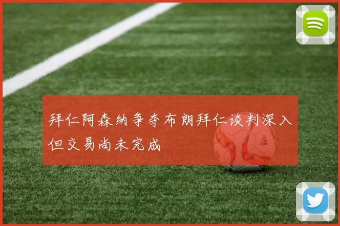 拜仁阿森纳争夺布朗拜仁谈判深入但交易尚未完成