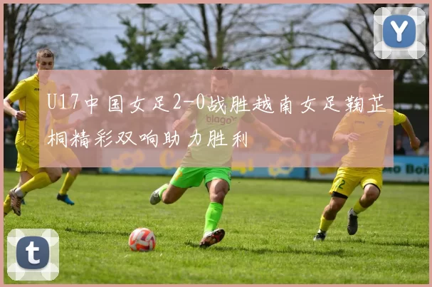 U17中国女足2-0战胜越南女足鞠芷桐精彩双响助力胜利