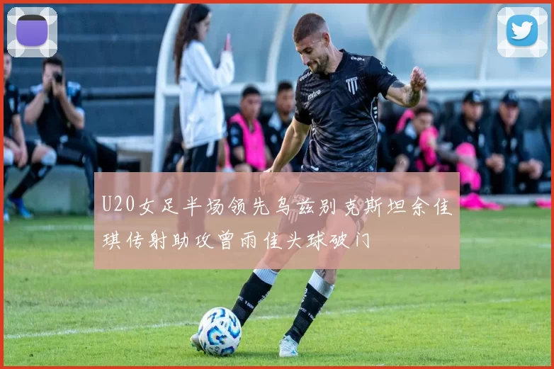 U20女足半场领先乌兹别克斯坦余佳琪传射助攻曾雨佳头球破门