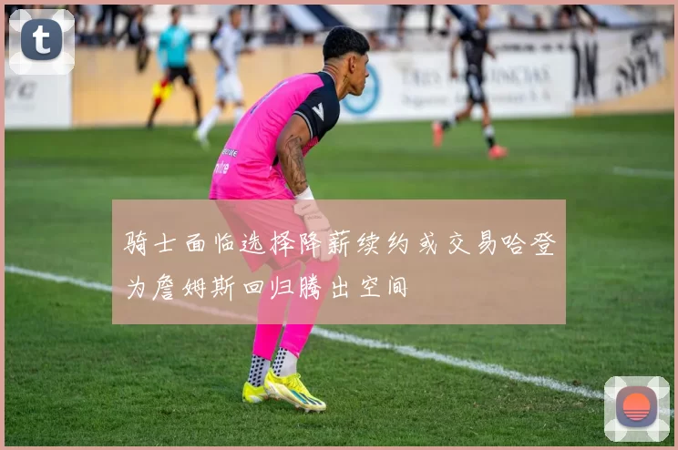 骑士面临选择降薪续约或交易哈登为詹姆斯回归腾出空间