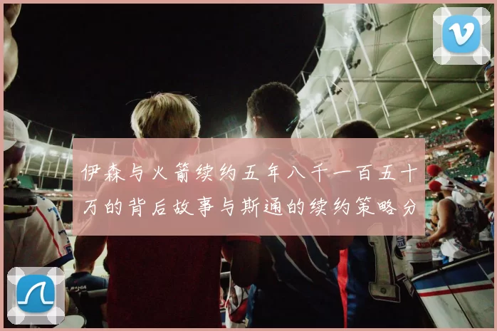 伊森与火箭续约五年八千一百五十万的背后故事与斯通的续约策略分析