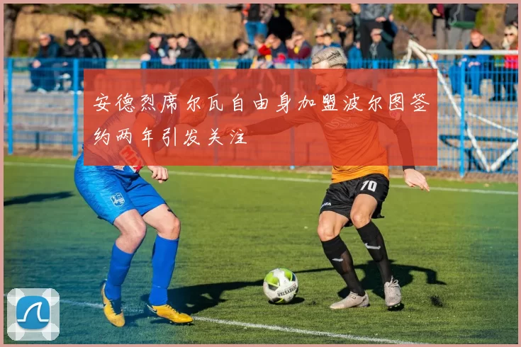 安德烈席尔瓦自由身加盟波尔图签约两年引发关注