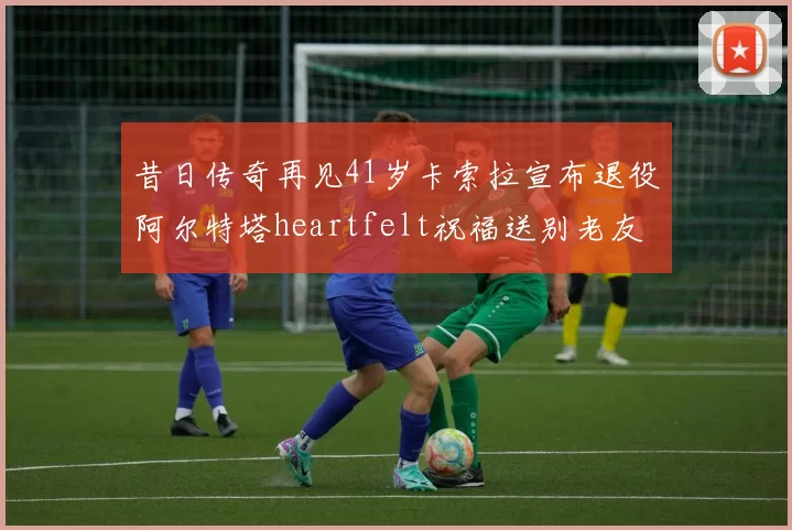 昔日传奇再见41岁卡索拉宣布退役阿尔特塔heartfelt祝福送别老友