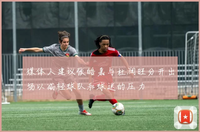 媒体人建议张皓嘉与杜润旺分开出场以减轻球队和球迷的压力