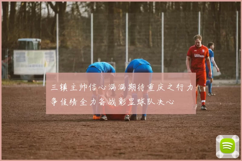 三镇主帅信心满满期待重庆之行力争佳绩全力备战彰显球队决心