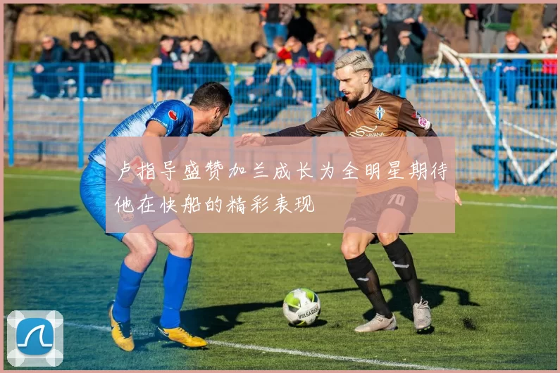 卢指导盛赞加兰成长为全明星期待他在快船的精彩表现