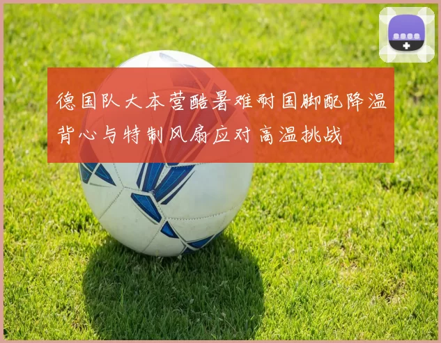 德国队大本营酷暑难耐国脚配降温背心与特制风扇应对高温挑战