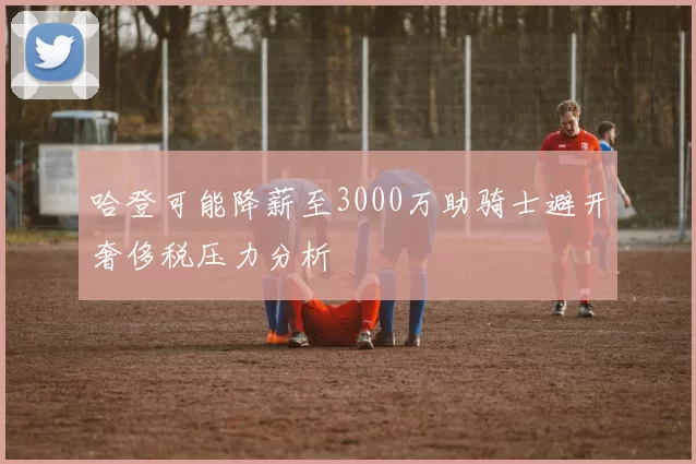 哈登可能降薪至3000万助骑士避开奢侈税压力分析