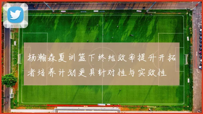 杨瀚森夏训篮下终结效率提升开拓者培养计划更具针对性与实效性